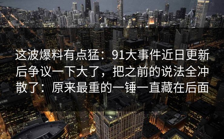 这波爆料有点猛:91大事件近日更新后争议一下大了,把之前的说法全冲散了:原来最重的一锤一直藏在后面 这波爆料有点猛:91大事件近日更新后争议一下大了,把之前的说法全冲散了:原来最重的一锤一直藏在后面